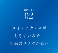 メインテナンスがしやすいので、虫歯のリスクが低い